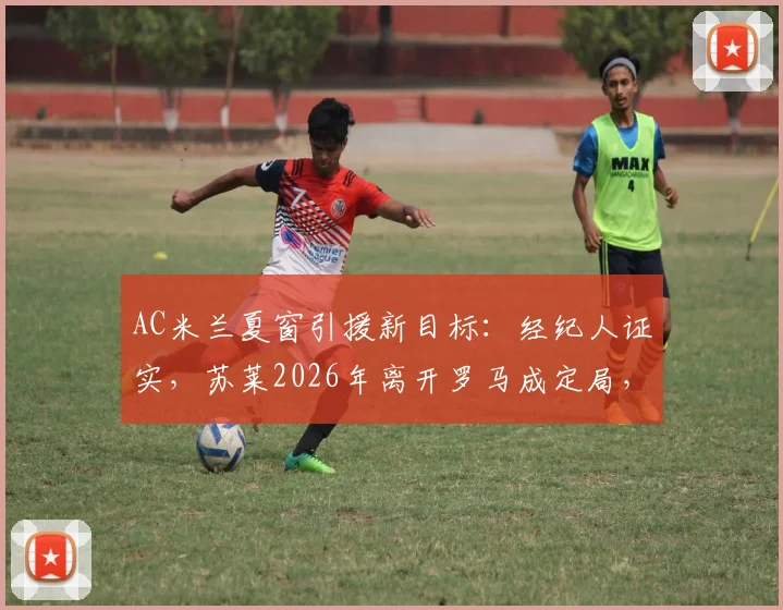 AC米兰夏窗引援新目标：经纪人证实，苏莱2026年离开罗马成定局，红黑军团已正式接触
