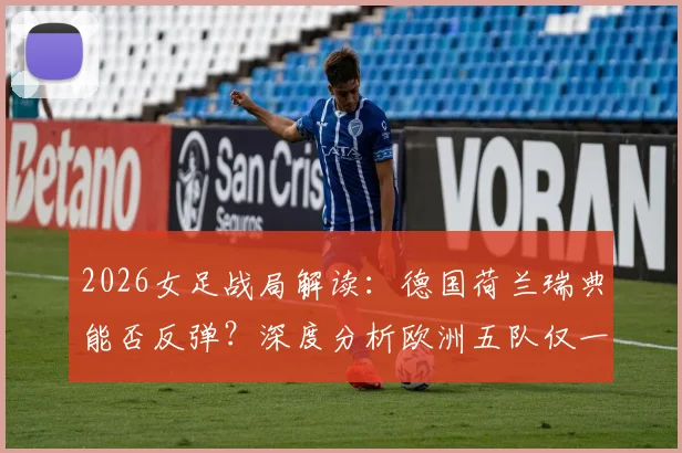 2026女足战局解读:德国荷兰瑞典能否反弹?深度分析欧洲五队仅一胜困境
