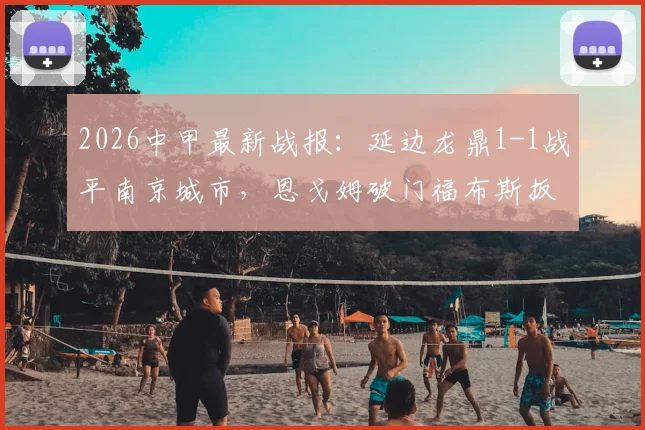 2026中甲最新战报:延边龙鼎1-1战平南京城市,恩戈姆破门福布斯扳平,附比赛集锦与积分影响解析