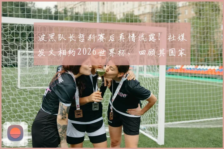 波黑队长哲科赛后真情流露！社媒发文相约2026世界杯，回顾其国家队生涯与对祖国的热爱