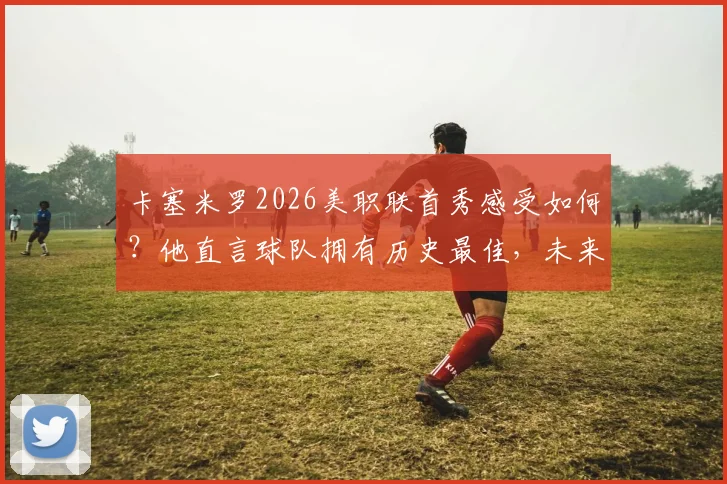 卡塞米罗2026美职联首秀感受如何?他直言球队拥有历史最佳,未来目标引球迷热议