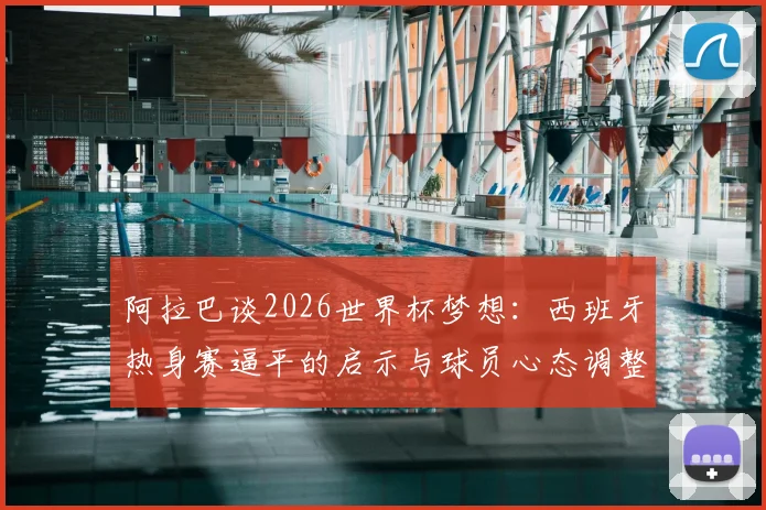 阿拉巴谈2026世界杯梦想：西班牙热身赛逼平的启示与球员心态调整指南