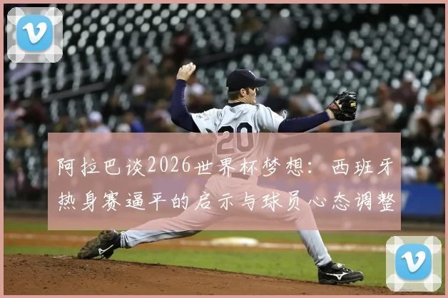 阿拉巴谈2026世界杯梦想:西班牙热身赛逼平的启示与球员心态调整指南