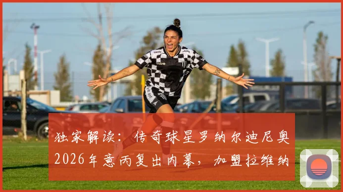 独家解读:传奇球星罗纳尔迪尼奥2026年意丙复出内幕,加盟拉维纳担任球员兼股东背后的战略布局