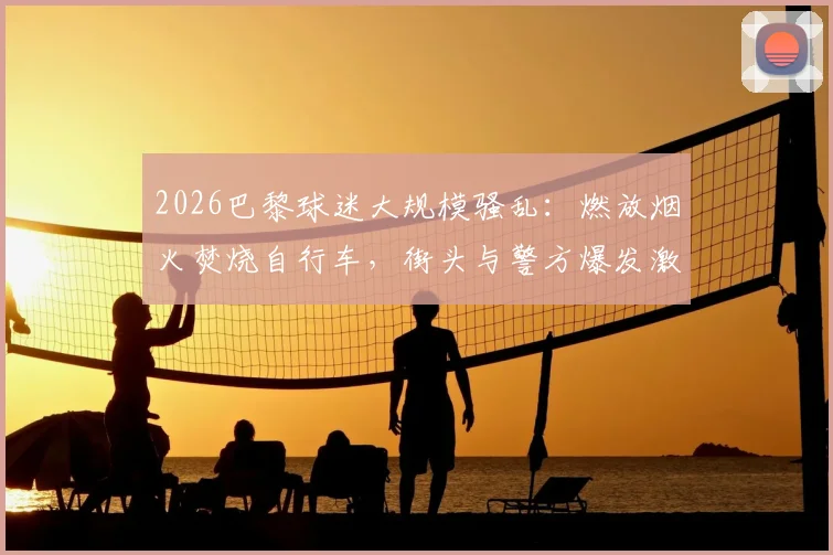 2026巴黎球迷大规模骚乱:燃放烟火焚烧自行车,街头与警方爆发激烈对峙,事件全过程解析