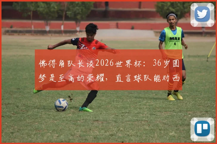 佛得角队长谈2026世界杯：36岁圆梦是至高的荣耀，直言球队能对西班牙构成威胁