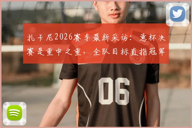 扎卡尼2026赛季最新采访：意杯决赛是重中之重，全队目标直指冠军奖杯