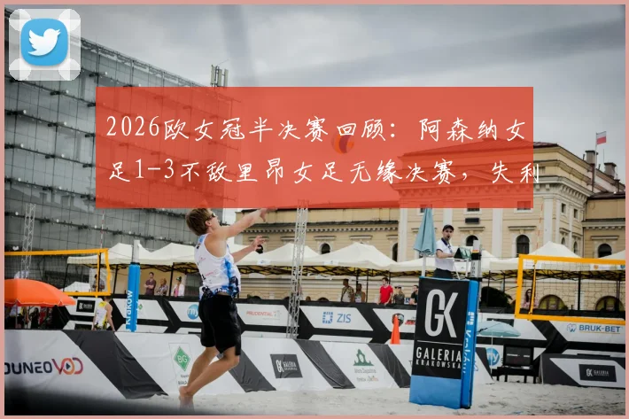 2026欧女冠半决赛回顾：阿森纳女足1-3不敌里昂女足无缘决赛，失利关键因素与未来挑战