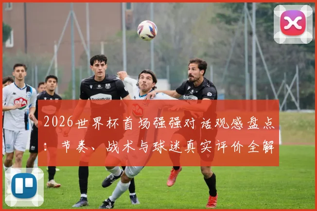 2026世界杯首场强强对话观感盘点:节奏、战术与球迷真实评价全解析
