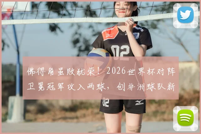 佛得角虽败犹荣!2026世界杯对阵卫冕冠军攻入两球,创非洲球队新纪录深度解读