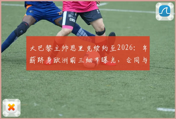 大巴黎主帅恩里克续约至2026：年薪跻身欧洲前三细节曝光，合同与PSG未来计划解析
