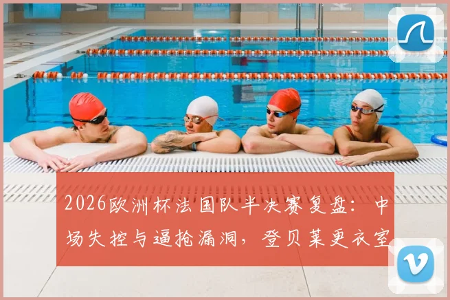 2026欧洲杯法国队半决赛复盘:中场失控与逼抢漏洞,登贝莱更衣室发言揭示内部问题